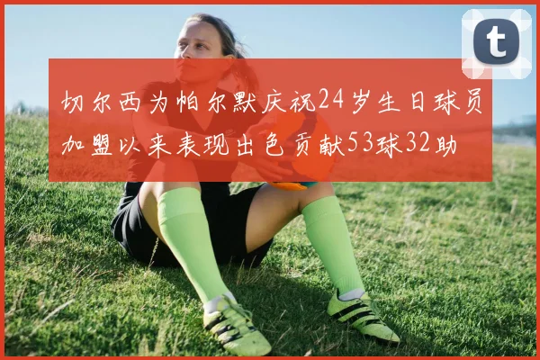 切尔西为帕尔默庆祝24岁生日球员加盟以来表现出色贡献53球32助