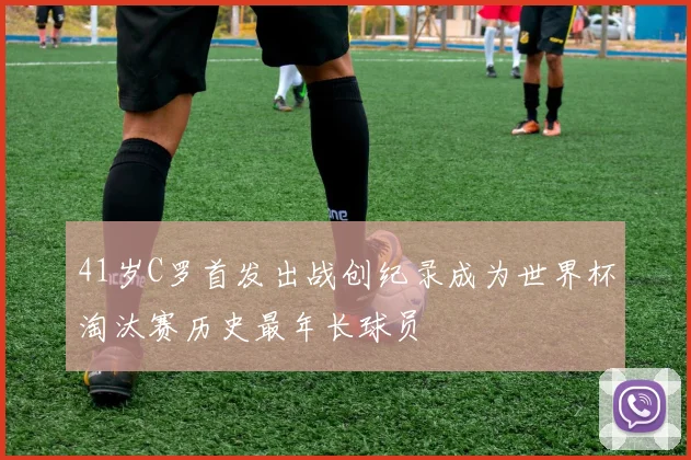41岁C罗首发出战创纪录成为世界杯淘汰赛历史最年长球员