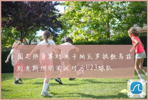 国足热身赛对决卡纳瓦罗执教乌兹别克斯坦刚淘汰对方U23球队