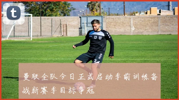 曼联全队今日正式启动季前训练备战新赛季目标争冠