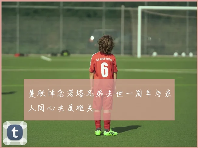 曼联悼念若塔兄弟去世一周年与亲人同心共度难关
