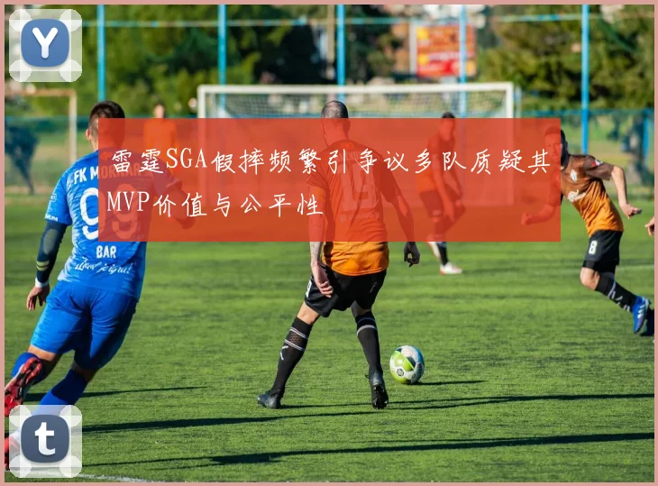 雷霆SGA假摔频繁引争议多队质疑其MVP价值与公平性