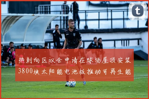 热刺向区议会申请在球场屋顶安装3800块太阳能电池板推动可再生能源发展