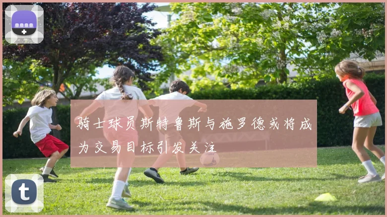 骑士球员斯特鲁斯与施罗德或将成为交易目标引发关注