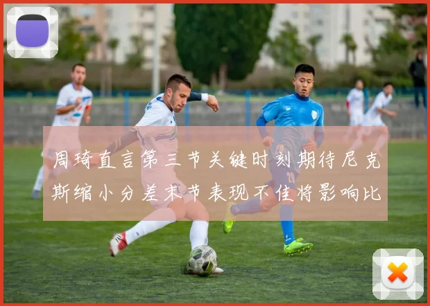 周琦直言第三节关键时刻期待尼克斯缩小分差末节表现不佳将影响比赛结果
