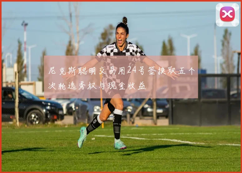 尼克斯聪明交易用24号签换取五个次轮选秀权与现金收益