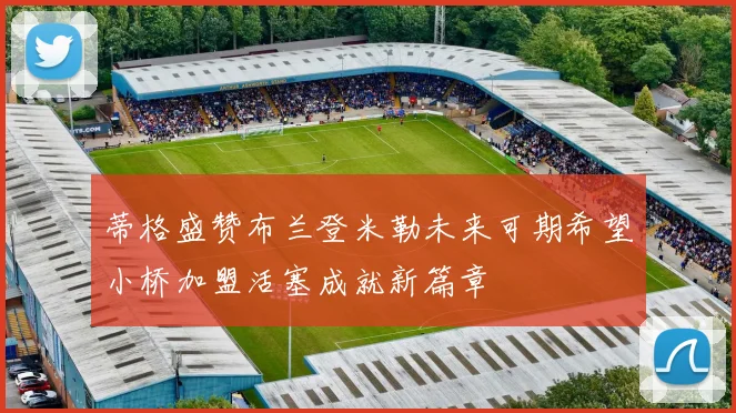 蒂格盛赞布兰登米勒未来可期希望小桥加盟活塞成就新篇章