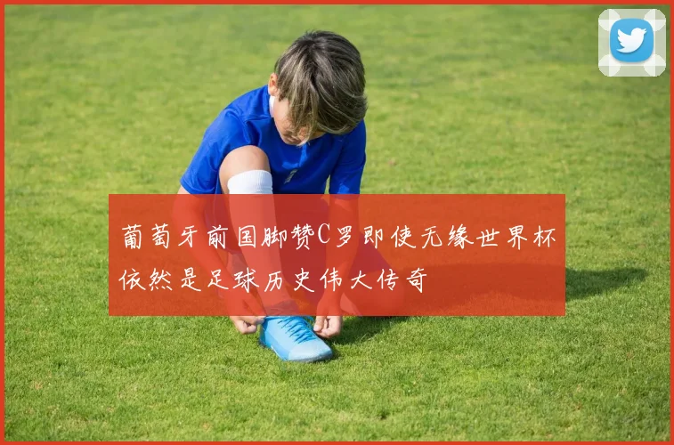 葡萄牙前国脚赞C罗即使无缘世界杯依然是足球历史伟大传奇
