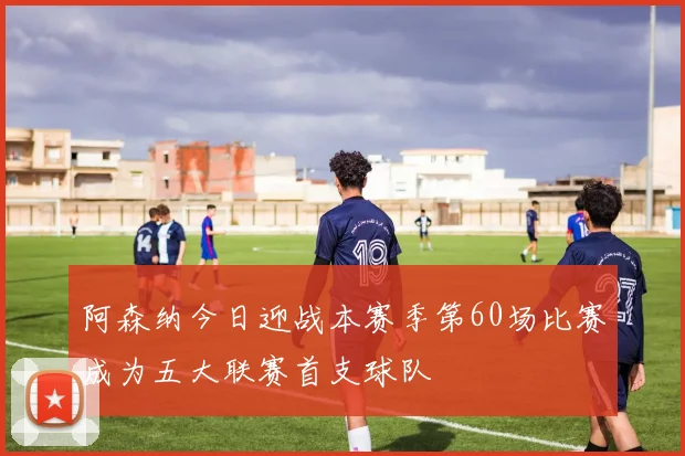 阿森纳今日迎战本赛季第60场比赛成为五大联赛首支球队