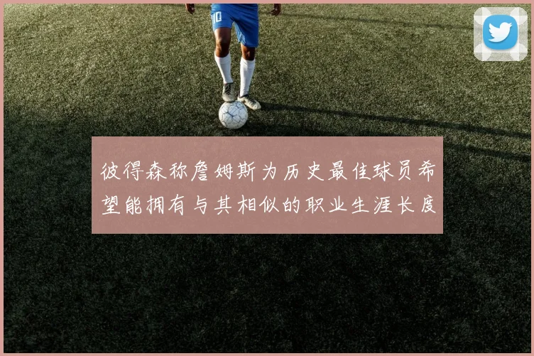 彼得森称詹姆斯为历史最佳球员希望能拥有与其相似的职业生涯长度